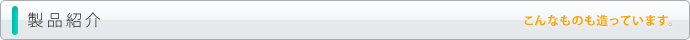 製品紹介 こんなものも造っています。