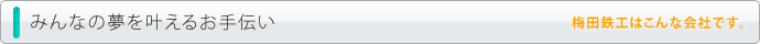みんなの夢を叶えるお手伝い。梅田鉄工はこんな会社です。お客様のご希望に応じてお作りします。